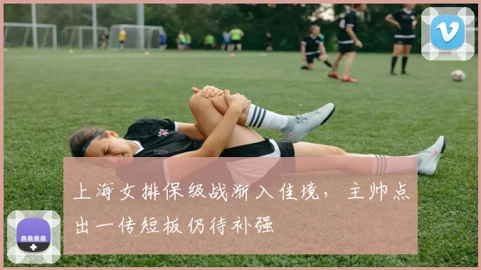 上海女排保级战渐入佳境，主帅点出一传短板仍待补强