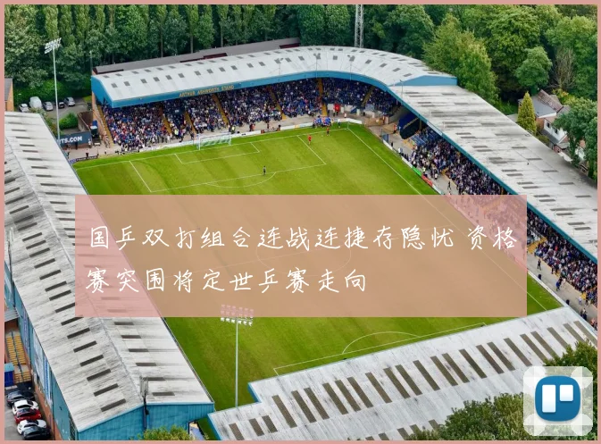 国乒双打组合连战连捷存隐忧 资格赛突围将定世乒赛走向