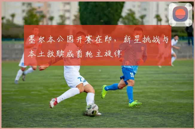 墨尔本公园开赛在即，新星挑战与本土救赎成首轮主旋律