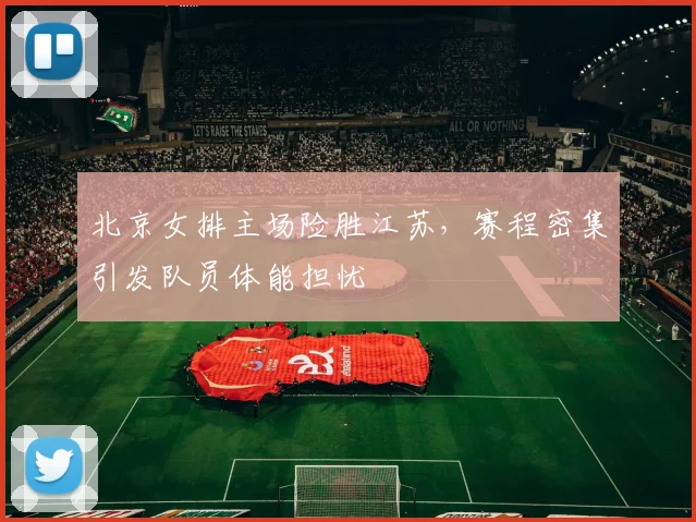 北京女排主场险胜江苏，赛程密集引发队员体能担忧