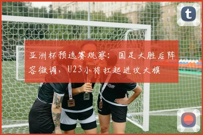 亚洲杯预选赛观察：国足大胜后阵容微调，U23小将扛起进攻大旗
