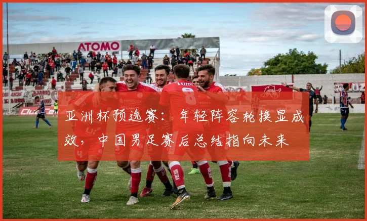 亚洲杯预选赛：年轻阵容轮换显成效，中国男足赛后总结指向未来