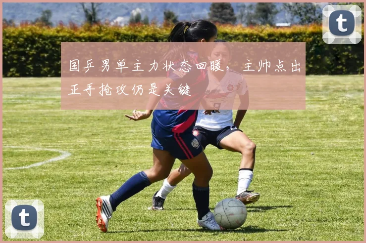 国乒男单主力状态回暖，主帅点出正手抢攻仍是关键