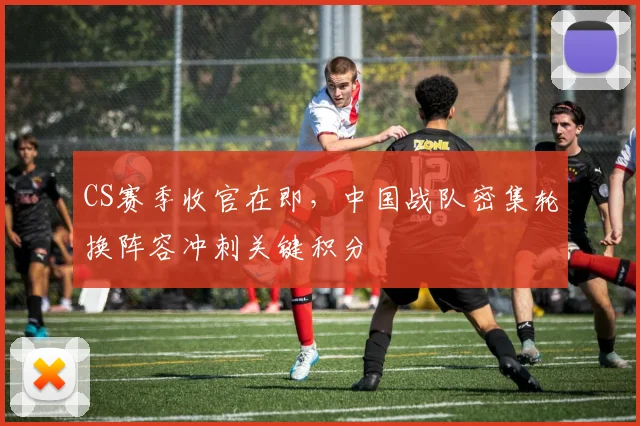 CS赛季收官在即，中国战队密集轮换阵容冲刺关键积分