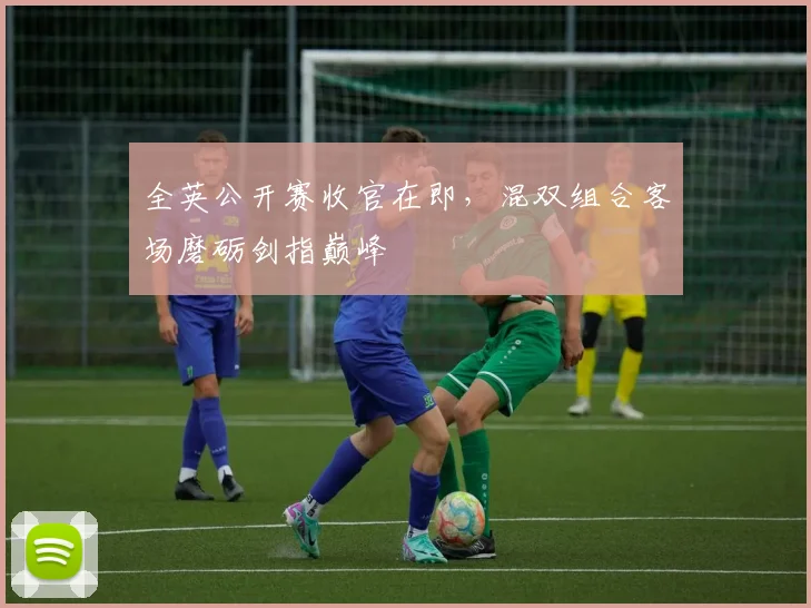 全英公开赛收官在即，混双组合客场磨砺剑指巅峰