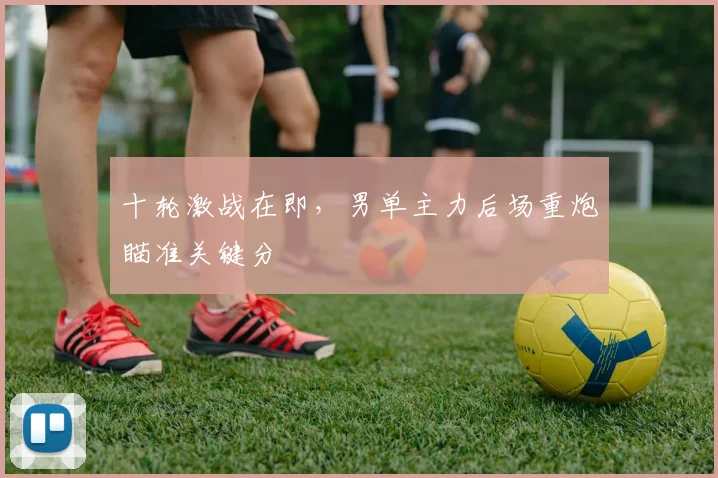十轮激战在即，男单主力后场重炮瞄准关键分