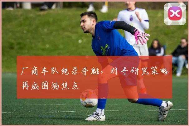 厂商车队绝杀夺魁，对手研究策略再成围场焦点