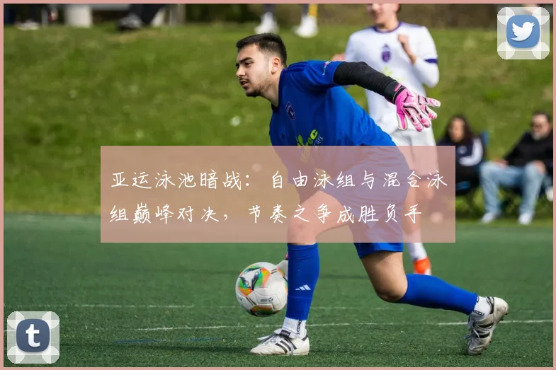 亚运泳池暗战：自由泳组与混合泳组巅峰对决，节奏之争成胜负手