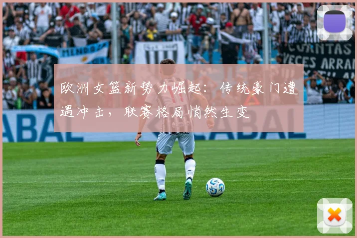 欧洲女篮新势力崛起：传统豪门遭遇冲击，联赛格局悄然生变