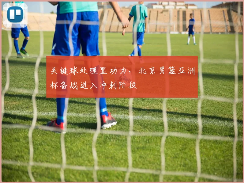 关键球处理显功力，北京男篮亚洲杯备战进入冲刺阶段