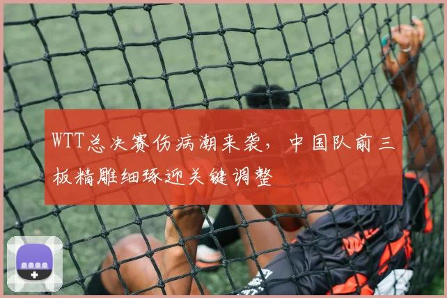 WTT总决赛伤病潮来袭，中国队前三板精雕细琢迎关键调整