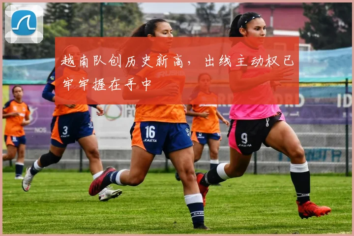 越南队创历史新高，出线主动权已牢牢握在手中