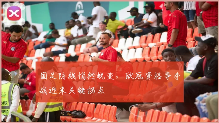 国足防线悄然蜕变，欧冠资格争夺战迎来关键拐点