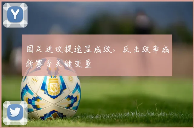 国足进攻提速显成效，反击效率成新赛季关键变量