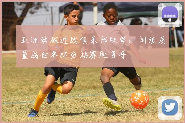 亚洲劲旅迎战俱乐部联军，训练质量成世界杯分站赛胜负手