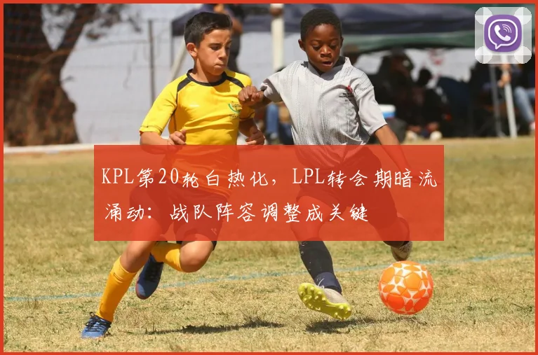 KPL第20轮白热化，LPL转会期暗流涌动：战队阵容调整成关键