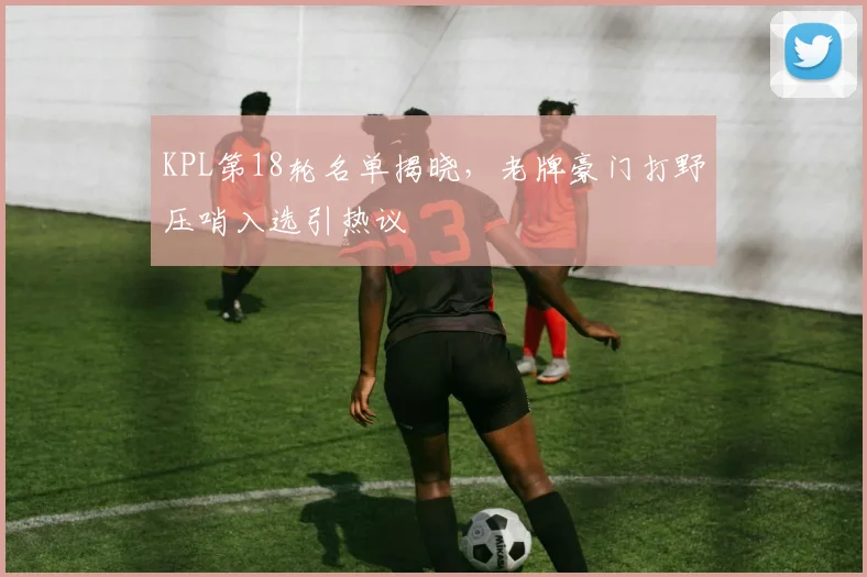KPL第18轮名单揭晓，老牌豪门打野压哨入选引热议