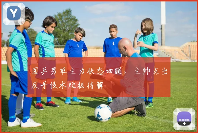 国乒男单主力状态回暖，主帅点出反手技术短板待解