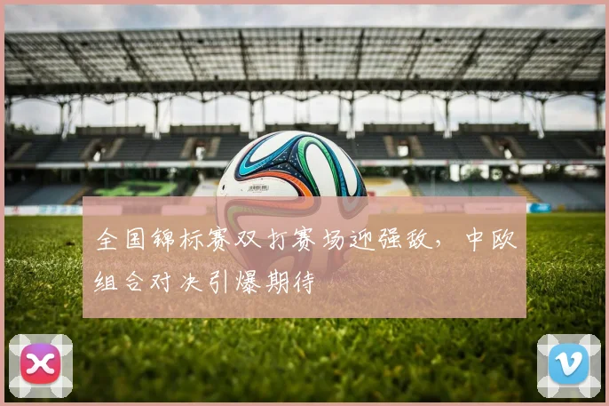 全国锦标赛双打赛场迎强敌，中欧组合对决引爆期待