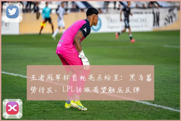 王者冠军杯首轮亮点纷呈：黑马蓄势待发，LPL劲旅渴望触底反弹