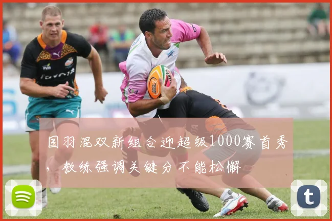 国羽混双新组合迎超级1000赛首秀，教练强调关键分不能松懈