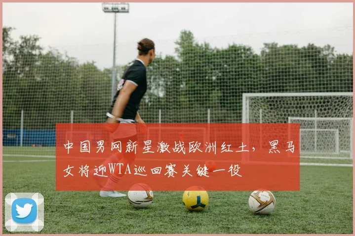 中国男网新星激战欧洲红土，黑马女将迎WTA巡回赛关键一役